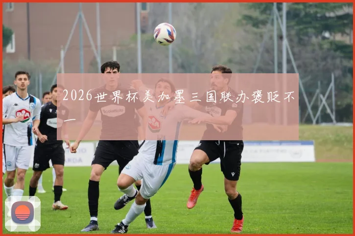 2026世界杯美加墨三国联办褒贬不一