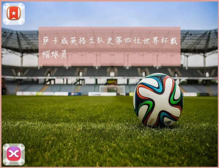 萨卡成英格兰队史第四位世界杯戴帽球员